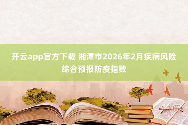 开云app官方下载 湘潭市2026年2月疾病风险综合预报防疫指数