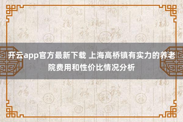 开云app官方最新下载 上海高桥镇有实力的养老院费用和性价比情况分析