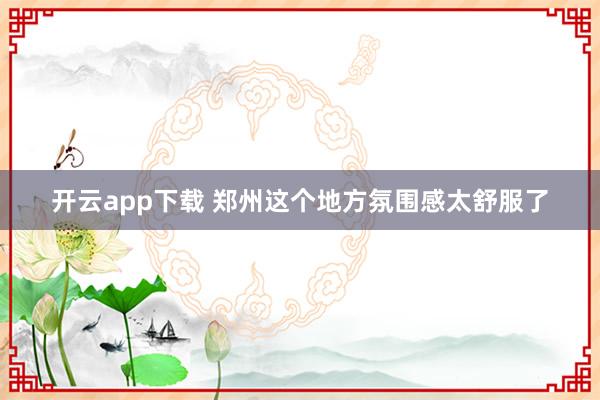 开云app下载 郑州这个地方氛围感太舒服了