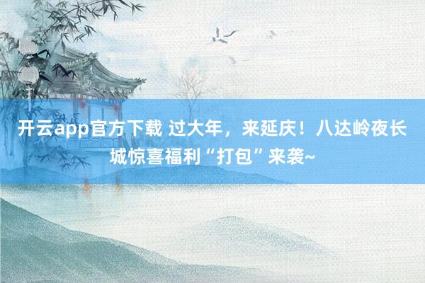 开云app官方下载 过大年,来延庆!八达岭夜长城惊喜福利“打包”来袭~