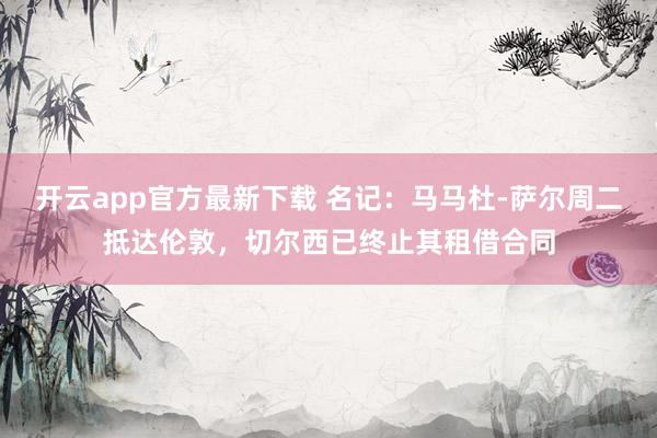 开云app官方最新下载 名记：马马杜-萨尔周二抵达伦敦，切尔西已终止其租借合同