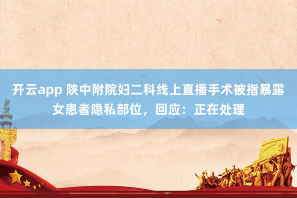 开云app 陕中附院妇二科线上直播手术被指暴露女患者隐私部位，回应：正在处理
