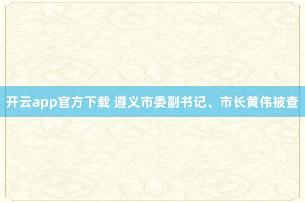 开云app官方下载 遵义市委副书记、市长黄伟被查