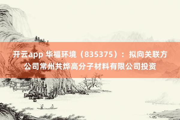 开云app 华福环境（835375）：拟向关联方公司常州共烨高分子材料有限公司投资