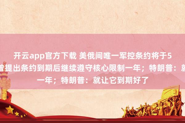 开云app官方下载 美俄间唯一军控条约将于5日失效！普京曾提出条约到期后继续遵守核心限制一年；特朗普：就让它到期好了