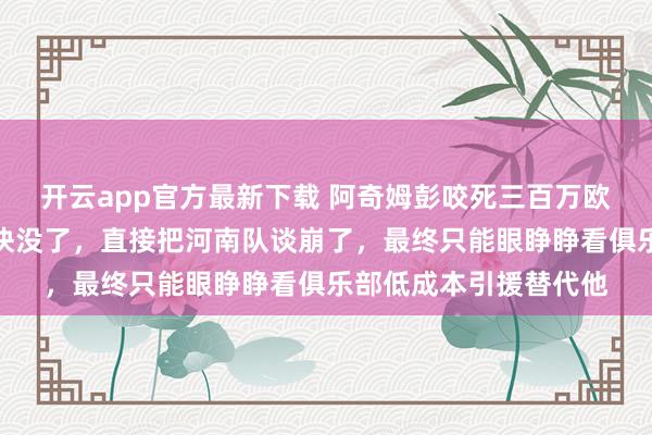 开云app官方最新下载 阿奇姆彭咬死三百万欧元年薪，输得底裤都快没了，直接把河南队谈崩了，最终只能眼睁睁看俱乐部低成本引援替代他