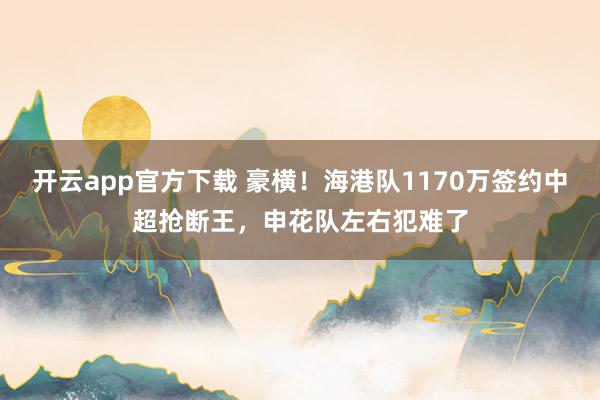 开云app官方下载 豪横！海港队1170万签约中超抢断王，申花队左右犯难了