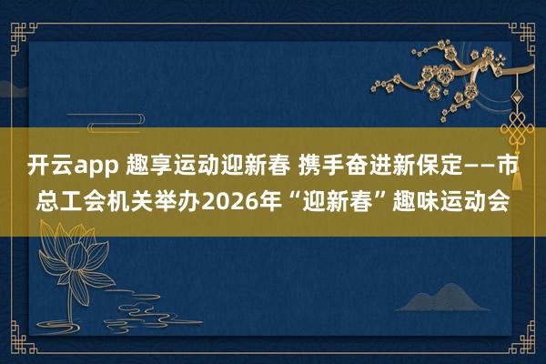 开云app 趣享运动迎新春 携手奋进新保定——市总工会机关举办2026年“迎新春”趣味运动会