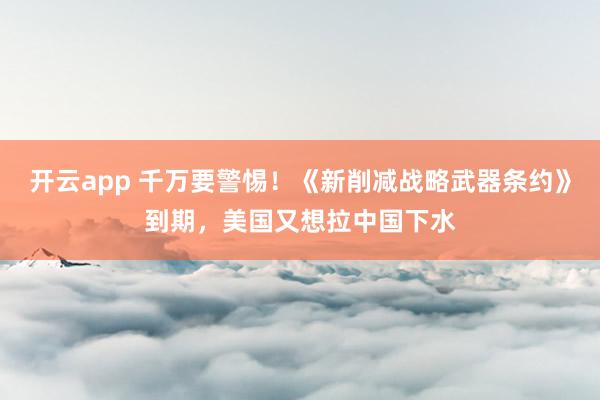 开云app 千万要警惕！《新削减战略武器条约》到期，美国又想拉中国下水