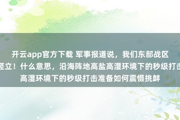 开云app官方下载 军事报道说，我们东部战区沿海的导弹，全时竖立！什么意思，沿海阵地高盐高湿环境下的秒级打击准备如何震慑挑衅