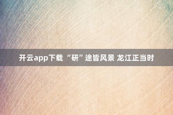 开云app下载 “研”途皆风景 龙江正当时