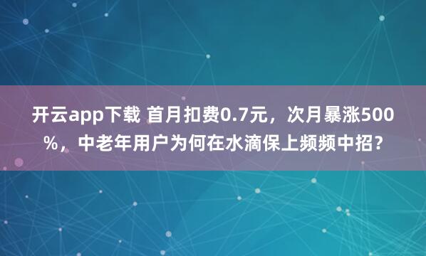 开云app下载 首月扣费0.7元，次月暴涨500%，中老年用户为何在水滴保上频频中招？
