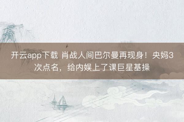 开云app下载 肖战人间巴尔曼再现身！央妈3次点名，给内娱上了课巨星基操