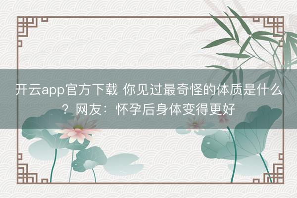 开云app官方下载 你见过最奇怪的体质是什么？网友：怀孕后身体变得更好
