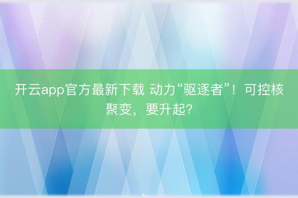 开云app官方最新下载 动力“驱逐者”！可控核聚变，要升起？