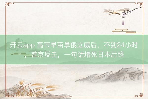 开云app 高市早苗拿俄立威后，不到24小时，普京反击，一句话堵死日本后路