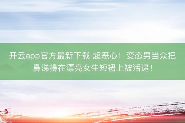 开云app官方最新下载 超恶心!变态男当众把鼻涕擤在漂亮女生短裙上被活逮!