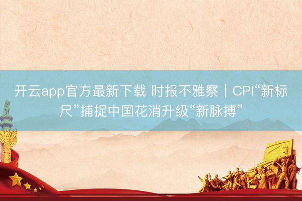 开云app官方最新下载 时报不雅察｜CPI“新标尺”捕捉中国花消升级“新脉搏”
