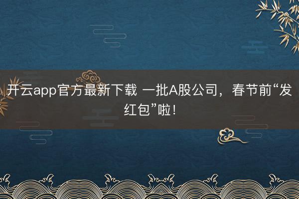开云app官方最新下载 一批A股公司，春节前“发红包”啦！