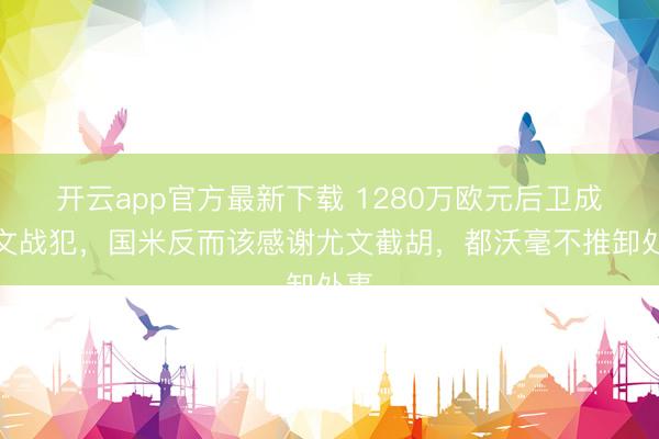开云app官方最新下载 1280万欧元后卫成尤文战犯，国米反而该感谢尤文截胡，都沃毫不推卸处事