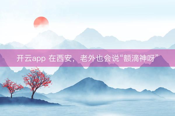 开云app 在西安,老外也会说“额滴神呀”