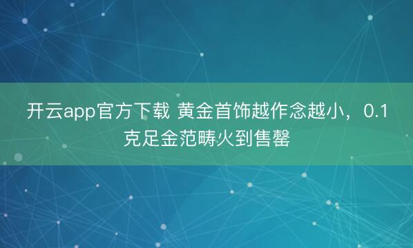 开云app官方下载 黄金首饰越作念越小,0.1克足金范畴火到售罄