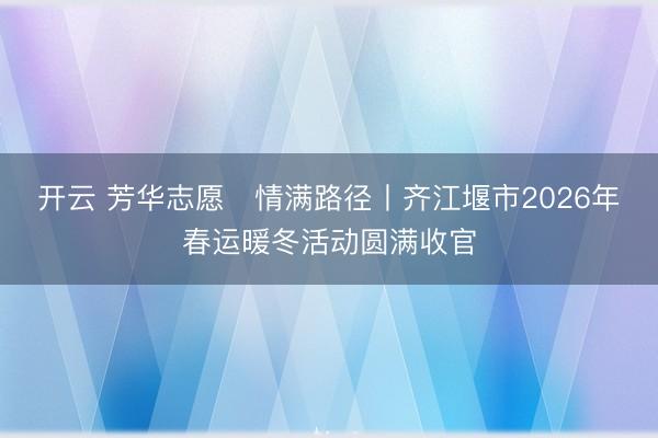 开云 芳华志愿・情满路径丨齐江堰市2026年春运暖冬活动圆满收官