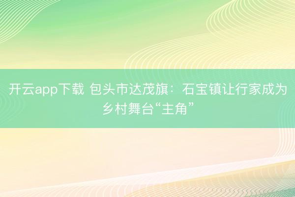 开云app下载 包头市达茂旗:石宝镇让行家成为乡村舞台“主角”