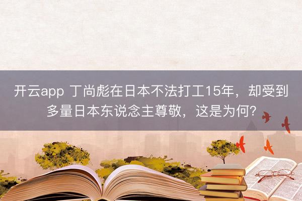 开云app 丁尚彪在日本不法打工15年，却受到多量日本东说念主尊敬，这是为何？