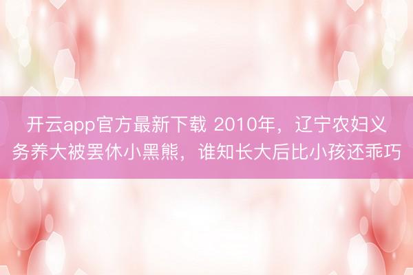 开云app官方最新下载 2010年，辽宁农妇义务养大被罢休小黑熊，谁知长大后比小孩还乖巧