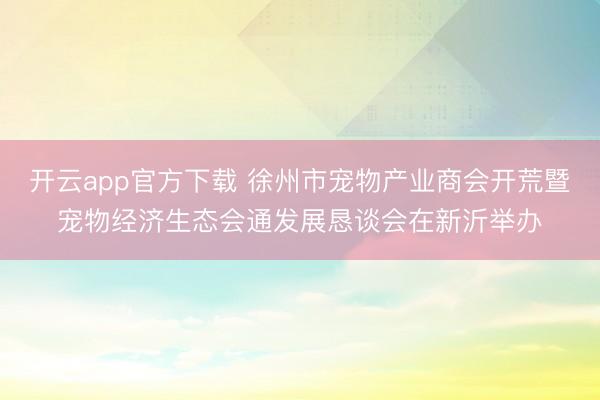 开云app官方下载 徐州市宠物产业商会开荒暨宠物经济生态会通发展恳谈会在新沂举办