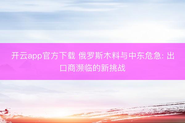 开云app官方下载 俄罗斯木料与中东危急: 出口商濒临的新挑战